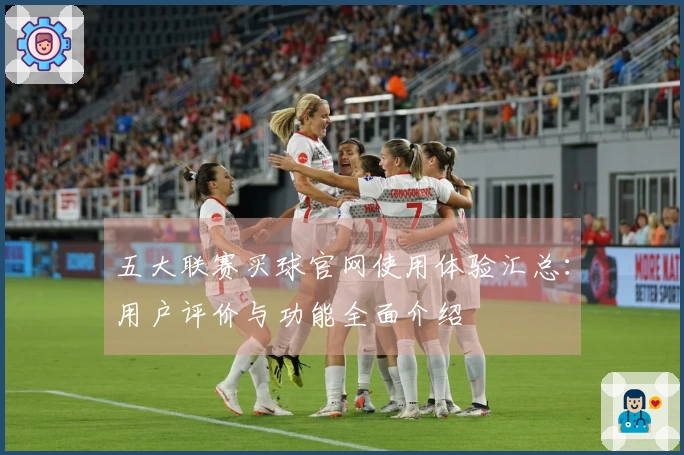 五大联赛买球官网使用体验汇总：用户评价与功能全面介绍