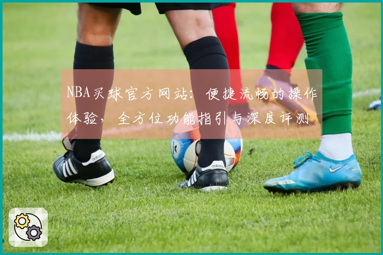 NBA买球官方网站：便捷流畅的操作体验，全方位功能指引与深度评测